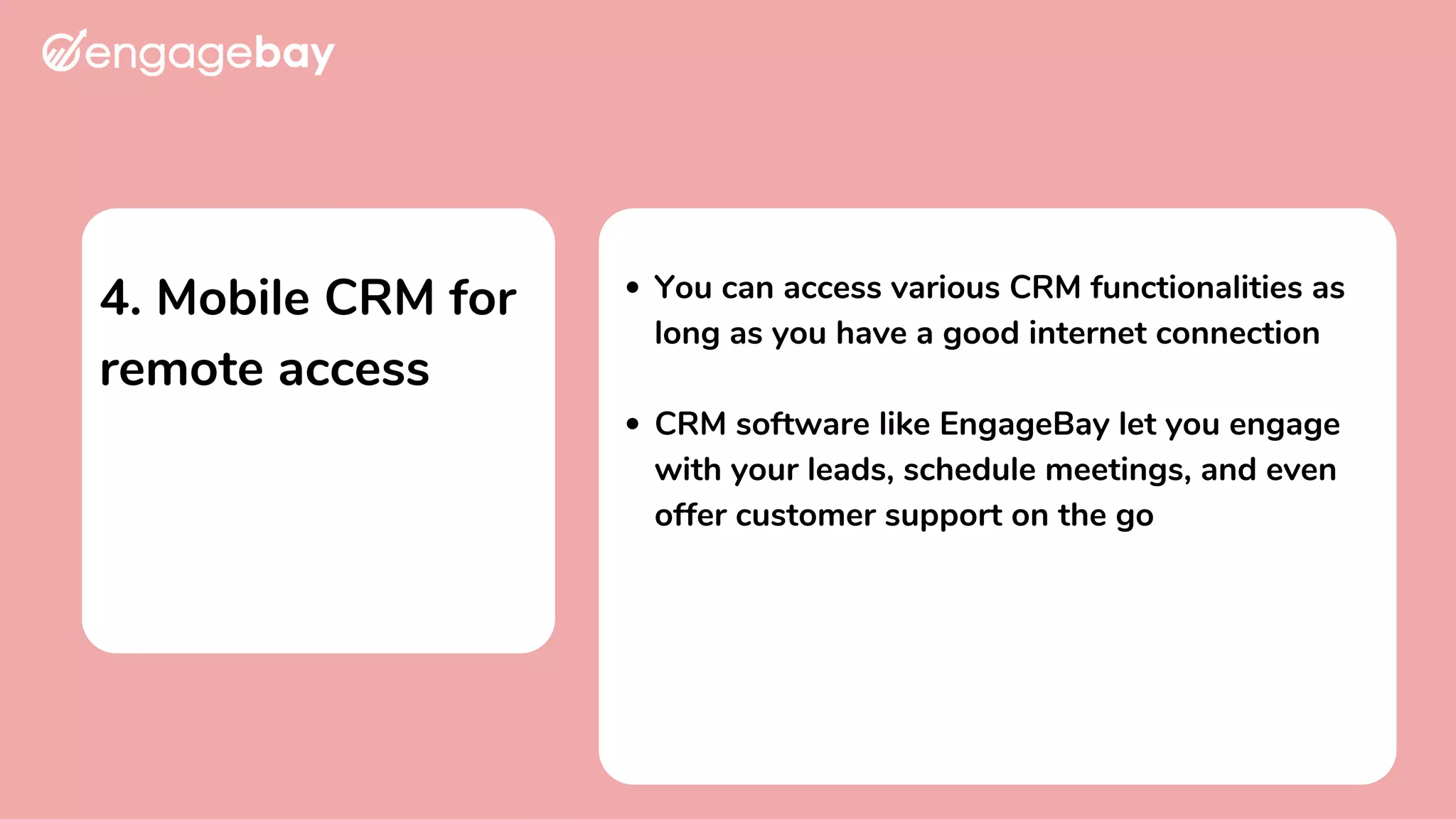 4. Mobile CRM for
remote access
You can access various CRM functionalities as
long as you have a good internet connection
CRM software like EngageBay let you engage
with your leads, schedule meetings, and even
offer customer support on the go
 