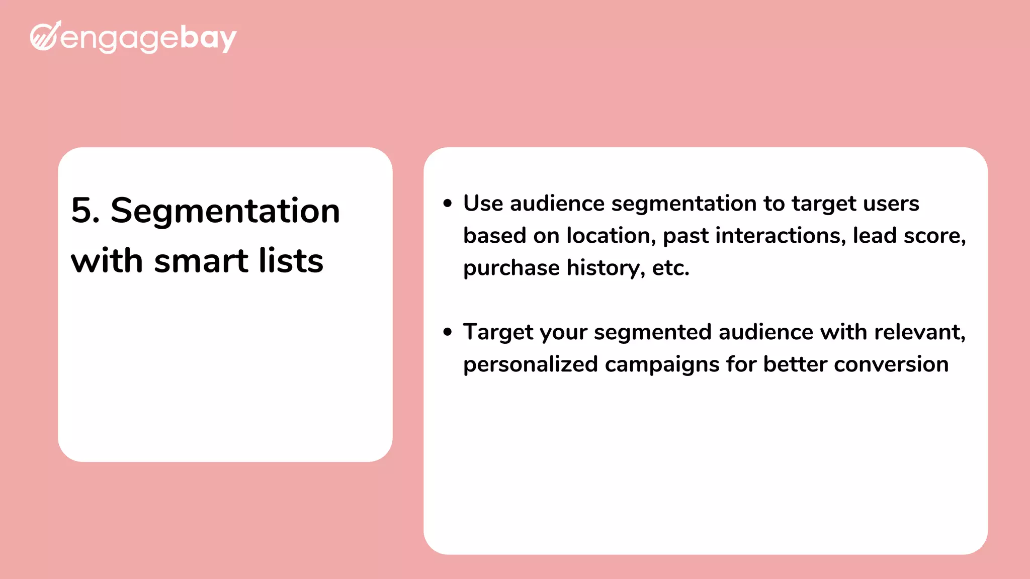 5. Segmentation
with smart lists
Use audience segmentation to target users
based on location, past interactions, lead score,
purchase history, etc.
Target your segmented audience with relevant,
personalized campaigns for better conversion
 