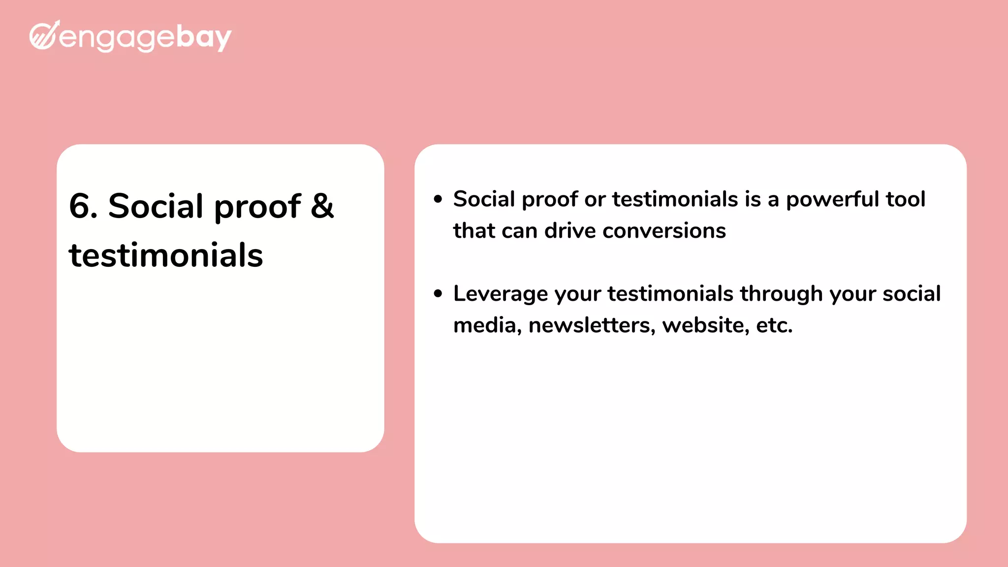 6. Social proof &
testimonials
Social proof or testimonials is a powerful tool
that can drive conversions
Leverage your testimonials through your social
media, newsletters, website, etc.
 