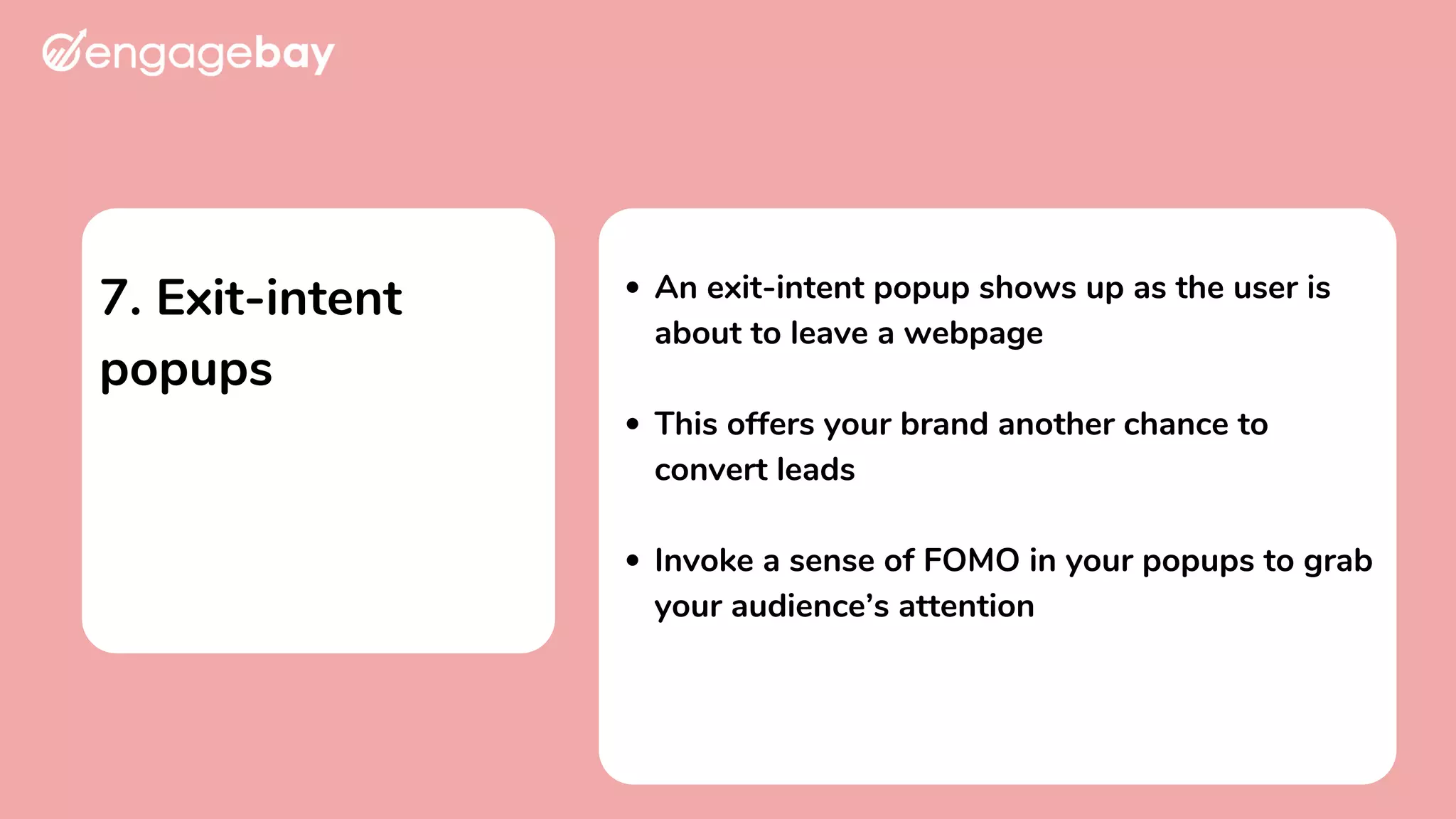 7. Exit-intent
popups
An exit-intent popup shows up as the user is
about to leave a webpage
This offers your brand another chance to
convert leads
Invoke a sense of FOMO in your popups to grab
your audience’s attention
 