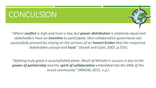 CONCULSION
“Where conflict is high and trust is low, but power distribution is relatively equal and
stakeholders have an incentive to participate, then collaborative governance can
successfully proceed by relying on the services of an honest broker that the respective
stakeholders accept and trust.” (Ansell and Gash, 2007, p.555)
“Nothing truly great is accomplished alone. Much of Whistler's success is due to the
power of partnership and the spirit of collaboration embedded into the DNA of the
resort community.” (RMOW, 2015, n.p.)
 