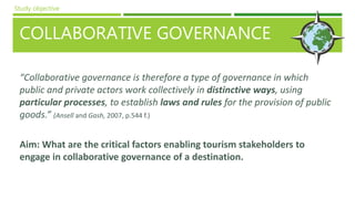 COLLABORATIVE GOVERNANCE
“Collaborative governance is therefore a type of governance in which
public and private actors work collectively in distinctive ways, using
particular processes, to establish laws and rules for the provision of public
goods.” (Ansell and Gash, 2007, p.544 f.)
Aim: What are the critical factors enabling tourism stakeholders to
engage in collaborative governance of a destination.
Study objective
 