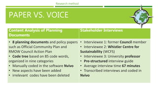 PAPER VS. VOICE
Content Analysis of Planning
Documents
Stakeholder Interviews
• 8 planning documents and policy papers
such as Official Community Plan and
RMOW Council Action Plan
• Code tree based on 85 code words,
organized in nine categories
• Manually coded in the software Nvivo
• New aspects have been added
• irrelevant codes have been deleted
• Interviewee 1: former Council member
• Interviewee 2: Whistler Centre for
Sustainability (WCFS)
• Interviewee 3: University professor
• Pre-structured interview guide
• Average interview time 67 minutes
• Transcribed interviews and coded in
Nvivo
Research method
 