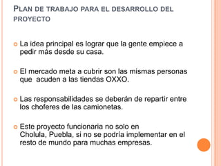 Plan de trabajo para el desarrollo del proyectoLa idea principal es lograr que la gente empiece a pedir más desde su casa.El mercado meta a cubrir son las mismas personas que  acuden a las tiendas OXXO.Las responsabilidades se deberán de repartir entre los choferes de las camionetas.Este proyecto funcionaria no solo en Cholula, Puebla, si no se podría implementar en el resto de mundo para muchas empresas.