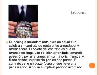 LeasingEl leasing o arrendamiento puro es aquel que celebra un contrato de renta entre arrendador y arrendadora. El objeto del contrato es que el arrendador haga uso del bien arrendado tomando posesión, por una prima, en su mayoría mensual y fijada desde un principio por las dos partes. El contrato tiene un plazo forzoso  que lleva una penalización si no se cumple el periodo acordado.