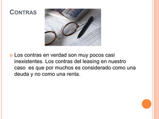 ContrasLos contras en verdad son muy pocos casi inexistentes. Los contras del leasing en nuestro caso  es que por muchos es considerado como una deuda y no como una renta.