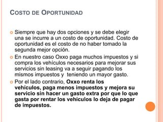 Costo de OportunidadSiempre que hay dos opciones y se debe elegir una se incurre a un costo de oportunidad. Costo de oportunidad es el costo de no haber tomado la segunda mejor opción. En nuestro caso Oxxo paga muchos impuestos y si compra los vehículos necesarios para mejorar sus servicios sin leasing va a seguir pagando los mismos impuestos y  teniendo un mayor gasto.Por el lado contrario, Oxxo renta los vehículos, paga menos impuestos y mejora su servicio sin hacer un gasto extra por que lo que gasta por rentar los vehículos lo deja de pagar de impuestos. 