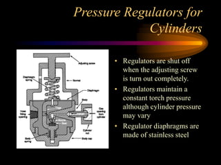 Pressure Regulators for
Cylinders
• Regulators are shut off
when the adjusting screw
is turn out completely.
• Regulators maintain a
constant torch pressure
although cylinder pressure
may vary
• Regulator diaphragms are
made of stainless steel

 
