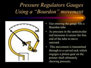 Pressure Regulators Gauges
Using a “Bourdon” movement
• Gas entering the gauge fills a
Bourdon tube
• As pressure in the semicircular
end increases it causes the free
end of the tube to move
outward.
• This movement is transmitted
through to a curved rack which
engages a pinion gear on the
pointer shaft ultimately
showing pressure.

 