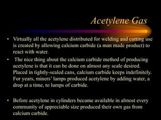 Acetylene Gas
• Virtually all the acetylene distributed for welding and cutting use
is created by allowing calcium carbide (a man made product) to
react with water.
• The nice thing about the calcium carbide method of producing
acetylene is that it can be done on almost any scale desired.
Placed in tightly-sealed cans, calcium carbide keeps indefinitely.
For years, miners’ lamps produced acetylene by adding water, a
drop at a time, to lumps of carbide.
• Before acetylene in cylinders became available in almost every
community of appreciable size produced their own gas from
calcium carbide.

 