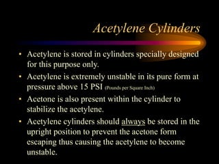 Acetylene Cylinders
• Acetylene is stored in cylinders specially designed
for this purpose only.
• Acetylene is extremely unstable in its pure form at
pressure above 15 PSI (Pounds per Square Inch)
• Acetone is also present within the cylinder to
stabilize the acetylene.
• Acetylene cylinders should always be stored in the
upright position to prevent the acetone form
escaping thus causing the acetylene to become
unstable.

 