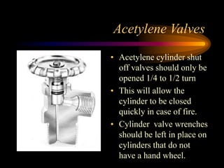 Acetylene Valves
• Acetylene cylinder shut
off valves should only be
opened 1/4 to 1/2 turn
• This will allow the
cylinder to be closed
quickly in case of fire.
• Cylinder valve wrenches
should be left in place on
cylinders that do not
have a hand wheel.

 