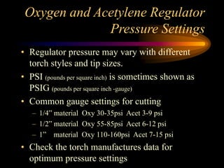 Oxygen and Acetylene Regulator
Pressure Settings
• Regulator pressure may vary with different
torch styles and tip sizes.
• PSI (pounds per square inch) is sometimes shown as
PSIG (pounds per square inch -gauge)
• Common gauge settings for cutting
– 1/4” material Oxy 30-35psi Acet 3-9 psi
– 1/2” material Oxy 55-85psi Acet 6-12 psi
– 1” material Oxy 110-160psi Acet 7-15 psi

• Check the torch manufactures data for
optimum pressure settings

 