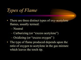 Types of Flame
• There are three distinct types of oxy-acetylene
flames, usually termed:
– Neutral
– Carburizing (or “excess acetylene”)
– Oxidizing (or “excess oxygen” )
• The type of flame produced depends upon the
ratio of oxygen to acetylene in the gas mixture
which leaves the torch tip.

 