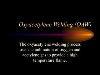 Oxyacetylene Welding (OAW)
The oxyacetylene welding process
uses a combination of oxygen and
acetylene gas to provide a high
temperature flame.

 