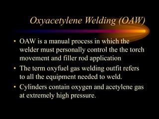 Oxyacetylene Welding (OAW)
• OAW is a manual process in which the
welder must personally control the the torch
movement and filler rod application
• The term oxyfuel gas welding outfit refers
to all the equipment needed to weld.
• Cylinders contain oxygen and acetylene gas
at extremely high pressure.

 