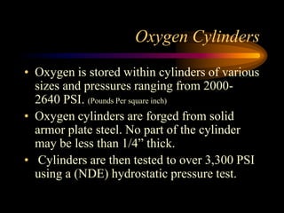 Oxygen Cylinders
• Oxygen is stored within cylinders of various
sizes and pressures ranging from 20002640 PSI. (Pounds Per square inch)
• Oxygen cylinders are forged from solid
armor plate steel. No part of the cylinder
may be less than 1/4” thick.
• Cylinders are then tested to over 3,300 PSI
using a (NDE) hydrostatic pressure test.

 