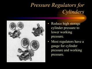 Pressure Regulators for
Cylinders
• Reduce high storage
cylinder pressure to
lower working
pressure.
• Most regulators have a
gauge for cylinder
pressure and working
pressure.

 
