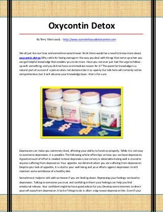 Oxycontin Detox
_____________________________________________________________________________________

              By Terry Marcusurij - http://www.summerhousedetoxcenter.com



We all just live our lives and sometimes would never think there would be a need to know more about
oxycontin detox.Why settle for being average in the way you deal with things that come up when you
can get helpful knowledge that enables you to do more. Have you not ever just had the urge to follow-
up with something, and you did not have an immediate reason for it? The quest for knowledge is a
natural part of us even if a person does not demonstrate it so openly.Our talk here will certainly not be
comprehensive, but it will advance your knowledge base - that is for sure.




Depression can make you extremely tired, affecting your ability to function properly. While it is not easy
to overcome depression, it is possible. The following article offers tips on how you can beat depression.
A good amount of effort is needed to beat depression, but victory is obtainable.Eating well is crucial to
anyone suffering from depression. Your appetite can diminish when you are suffering from depression.
Despite your lack of appetite, it is vital to your well being and your efforts against depression to still
maintain some semblance of a healthy diet.

Sometimes it helps to talk with someone if you are feeling down. Repressing your feelings can lead to
depression. Talking to someone you trust and confiding in them your feelings can help you find
emotional release. Your confidant might be have good advice for you.Develop some interests to direct
yourself away from depression. A lack of things to do is often a big reason depression hits. Even if your
 