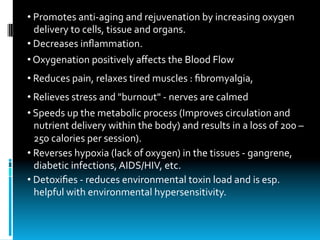 • 	Promotes	anti-aging	and	rejuvenation	by	increasing	oxygen		
			delivery	to	cells,	tissue	and	organs.
• 	Decreases	inﬂammation.
• 	Oxygenation	positively	aﬀects	the	Blood	Flow
• 	Reduces	pain,	relaxes	tired	muscles	:	ﬁbromyalgia,
• 	Relieves	stress	and	"burnout"	-	nerves	are	calmed
• 	Speeds	up	the	metabolic	process	(Improves	circulation	and			
			nutrient	delivery	within	the	body)	and	results	in	a	loss	of	200	–		
			250	calories	per	session).
• 	Reverses	hypoxia	(lack	of	oxygen)	in	the	tissues	-	gangrene,		
			diabetic	infections,	AIDS/HIV,	etc.
• 	Detoxiﬁes	-	reduces	environmental	toxin	load	and	is	esp.		
			helpful	with	environmental	hypersensitivity.
 