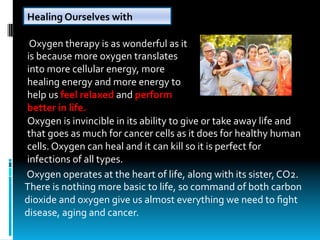 Healing	Ourselves	with	
Oxygen
	Oxygen	therapy	is	as	wonderful	as	it	
is	because	more	oxygen	translates	
into	more	cellular	energy,	more	
healing	energy	and	more	energy	to	
help	us	feel	relaxed	and	perform	
better	in	life.
Oxygen	is	invincible	in	its	ability	to	give	or	take	away	life	and	
that	goes	as	much	for	cancer	cells	as	it	does	for	healthy	human	
cells.	Oxygen	can	heal	and	it	can	kill	so	it	is	perfect	for	
infections	of	all	types.	
	Oxygen	operates	at	the	heart	of	life,	along	with	its	sister,	CO2.	
There	is	nothing	more	basic	to	life,	so	command	of	both	carbon	
dioxide	and	oxygen	give	us	almost	everything	we	need	to	ﬁght	
disease,	aging	and	cancer.
 