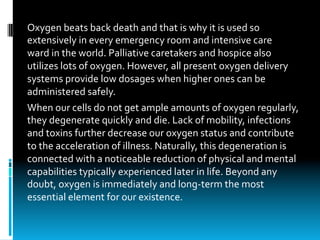 Oxygen	beats	back	death	and	that	is	why	it	is	used	so	
extensively	in	every	emergency	room	and	intensive	care	
ward	in	the	world.	Palliative	caretakers	and	hospice	also	
utilizes	lots	of	oxygen.	However,	all	present	oxygen	delivery	
systems	provide	low	dosages	when	higher	ones	can	be	
administered	safely.
When	our	cells	do	not	get	ample	amounts	of	oxygen	regularly,	
they	degenerate	quickly	and	die.	Lack	of	mobility,	infections	
and	toxins	further	decrease	our	oxygen	status	and	contribute	
to	the	acceleration	of	illness.	Naturally,	this	degeneration	is	
connected	with	a	noticeable	reduction	of	physical	and	mental	
capabilities	typically	experienced	later	in	life.	Beyond	any	
doubt,	oxygen	is	immediately	and	long-term	the	most	
essential	element	for	our	existence.
 