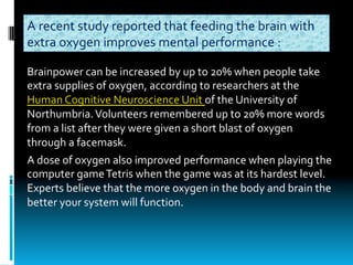 Brainpower	can	be	increased	by	up	to	20%	when	people	take	
extra	supplies	of	oxygen,	according	to	researchers	at	the	
Human	Cognitive	Neuroscience	Unit	of	the	University	of	
Northumbria.	Volunteers	remembered	up	to	20%	more	words	
from	a	list	after	they	were	given	a	short	blast	of	oxygen	
through	a	facemask.
A	dose	of	oxygen	also	improved	performance	when	playing	the	
computer	game	Tetris	when	the	game	was	at	its	hardest	level.	
Experts	believe	that	the	more	oxygen	in	the	body	and	brain	the	
better	your	system	will	function.
A	recent	study	reported	that	feeding	the	brain	with	
extra	oxygen	improves	mental	performance	:
 