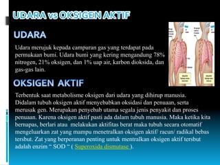Udara merujuk kepada campuran gas yang terdapat pada
permukaan bumi. Udara bumi yang kering mengandung 78%
nitrogen, 21% oksigen, dan 1% uap air, karbon dioksida, dan
gas-gas lain.
Terbentuk saat metabolisme oksigen dari udara yang dihirup manusia.
Didalam tubuh oksigen aktif menyebabkan oksidasi dan penuaan, serta
merusak gen. Merupakan penyebab utama segala jenis penyakit dan proses
penuaan. Karena oksigen aktif pasti ada dalam tubuh manusia. Maka ketika kita
bernapas, berlari atau melakukan aktifitas berat maka tubuh secara otomatif
mengeluarkan zat yang mampu menetralkan oksigen aktif/ racun/ radikal bebas
tersbut. Zat yang berperanan penting untuk mentralkan oksigen aktif tersbut
adalah enzim “ SOD “ ( Superoxida dismutase ).
 