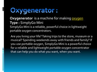 Oxygenerator		is	a	machine	for	making	oxygen	
Type	:	SimplyGo	Mini	
SimplyGo	Mini	is	a	reliable,	powerful	choice	in	lightweight	
portable	oxygen	concentrators.	
	
	
	
Are	you	living	your	life?	Taking	trips	to	the	store,	museum	or	a	
musical?	Spending	weekends	away	with	friends	and	family?	If	
you	use	portable	oxygen,	SimplyGo	Mini	is	a	powerful	choice	
for	a	reliable	and	lightweight	portable	oxygen	concentrator	
that	can	help	you	do	what	you	want,	when	you	want.
 