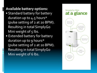 Available	battery	options:	
•	Standard	battery	for	battery			
			duration	up	to	4.5	hours*			
			(pulse	setting	of	2	at	20	BPM).		
			Resulting	in	total	SimplyGo			
			Mini	weight	of	5	lbs.	
•	Extended	battery	for	battery		
			duration	up	to	9	hours*		
			(pulse	setting	of	2	at	20	BPM).	
			Resulting	in	total	SimplyGo		
			Mini	weight	of	6	lbs.
 