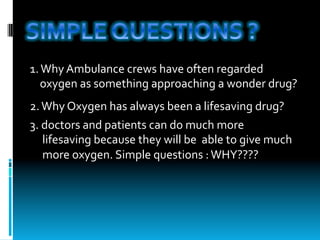 1.	Why	Ambulance	crews	have	often	regarded	
				oxygen	as	something	approaching	a	wonder	drug?
2.	Why	Oxygen	has	always	been	a	lifesaving	drug?	
3.	doctors	and	patients	can	do	much	more		
					lifesaving	because	they	will	be		able	to	give	much		
					more	oxygen.	Simple	questions	:	WHY????
 