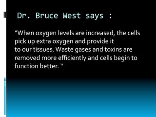Dr.	Bruce	West	says	:	
“When	oxygen	levels	are	increased,	the	cells	
pick	up	extra	oxygen	and	provide	it	
to	our	tissues.	Waste	gases	and	toxins	are	
removed	more	eﬃciently	and	cells	begin	to	
function	better.	“
 