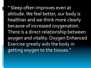 “	Sleep	often	improves	even	at	
altitude.	We	feel	better,	our	body	is	
healthier	and	we	think	more	clearly	
because	of	increased	oxygenation.	
There	is	a	direct	relationship	between	
oxygen	and	vitality.	Oxygen	Enhanced	
Exercise	greatly	aids	the	body	in	
getting	oxygen	to	the	tissues.”
 