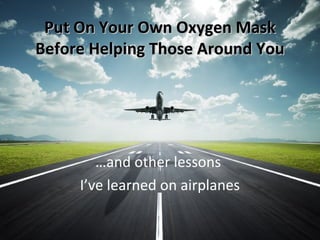Put On Your Own Oxygen MaskPut On Your Own Oxygen Mask
Before Helping Those Around YouBefore Helping Those Around You
…and other lessons
I’ve learned on airplanes
 