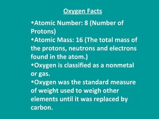 Atomic Number: 8 (Number of Protons) Atomic Mass: 16 (The total mass of the protons, neutrons and electrons found in the atom.) Oxygen is classified as a nonmetal or gas. Oxygen was the standard measure of weight used to weigh other elements until it was replaced by carbon.  Oxygen Facts   