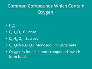 Common Compounds Which Contain Oxygen  H 2 O C 6 H 12 O 6   Glucose C 12 H 22 O 11   Sucrose  C 5 H 8 NNaO 4 H 2 O  Monosodium Glutamate  Oxygen is found in most compounds which form food. 