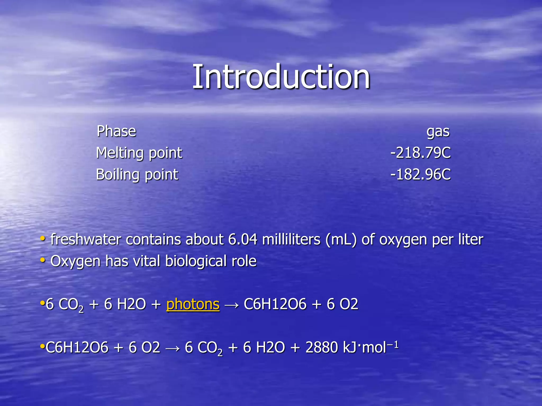 Introduction
Phase gas
Melting point -218.79C
Boiling point -182.96C
• freshwater contains about 6.04 milliliters (mL) of oxygen per liter
• Oxygen has vital biological role
•6 CO2 + 6 H2O + photons → C6H12O6 + 6 O2
•C6H12O6 + 6 O2 → 6 CO2 + 6 H2O + 2880 kJ·mol−1
 