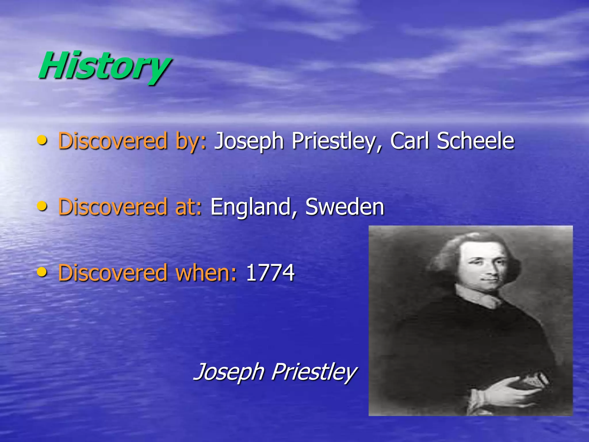 History
• Discovered by: Joseph Priestley, Carl Scheele
• Discovered at: England, Sweden
• Discovered when: 1774
Joseph Priestley
 