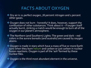 FACTS ABOUT OXYGEN
 Dry air is 21 perfect oxygen, 78 percent nitrogen and 1 percent
other gases.
 Oxygen does not burn - honestly! It does, however, support the
combustion of other substances.Think about it – if oxygen itself
actually burnt, striking a match would be enough to burn all of the
oxygen in our planet’s atmosphere.
The Northern (and Southern) Lights:The green and dark – red
colors in the aurora borealis (and australis) are caused by oxygen
atoms.
 Oxygen is made in stars which have a mass of five or more Earth
suns when they burn helium and carbon or just carbon in nuclear
fusion reactions. Oxygen is part of the ‘ash’ formed by these
nuclear files.
 Oxygen is the third most abundant element in the universe.
 