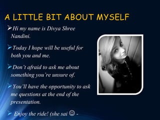 A LITTLE BIT ABOUT MYSELF
Hi my name is Divya Shree
Nandini.
Today I hope will be useful for
both you and me.
Don’t afraid to ask me about
something you’re unsure of.
You’ll have the opportunity to ask
me questions at the end of the
presentation.
 Enjoy the ride! (she sai  -
 