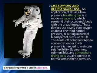 LIFE SUPPORT AND
RECREATIONAL USE- An
application of O2 as a low-
pressure breathing gas is in
modern space suit, which
surround their occupant’s body
with the breathing gas.These
devices use nearly pure oxygen
at about one third normal
pressure, resulting in normal
blood partial pressure of O2.
This trade-off of higher Oxygen
concentration for lower
pressure is needed to maintain
suit flexibility. Submarines,
submersibles and atmosphere
diving suits usually operate at
normal atmospheric pressure.
Low pressure pure O2 is used in Space suit.
 