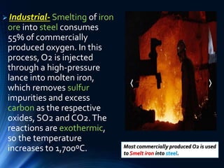  Industrial- Smelting of iron
ore into steel consumes
55% of commercially
produced oxygen. In this
process,O2 is injected
through a high-pressure
lance into molten iron,
which removes sulfur
impurities and excess
carbon as the respective
oxides, SO2 and CO2.The
reactions are exothermic,
so the temperature
increases to 1,700ºC. Most commercially produced O2 is used
to Smelt iron into steel.
 