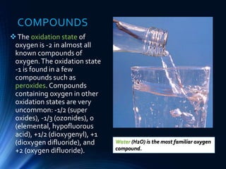 COMPOUNDS
The oxidation state of
oxygen is -2 in almost all
known compounds of
oxygen.The oxidation state
-1 is found in a few
compounds such as
peroxides. Compounds
containing oxygen in other
oxidation states are very
uncommon: -1/2 (super
oxides), -1/3 (ozonides), 0
(elemental, hypofluorous
acid), +1/2 (dioxygenyl), +1
(dioxygen difluoride), and
+2 (oxygen difluoride).
Water (H2O) is the most familiar oxygen
compound.
 