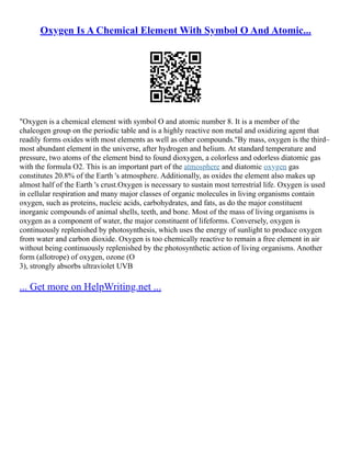 Oxygen Is A Chemical Element With Symbol O And Atomic...
"Oxygen is a chemical element with symbol O and atomic number 8. It is a member of the
chalcogen group on the periodic table and is a highly reactive non metal and oxidizing agent that
readily forms oxides with most elements as well as other compounds."By mass, oxygen is the third–
most abundant element in the universe, after hydrogen and helium. At standard temperature and
pressure, two atoms of the element bind to found dioxygen, a colorless and odorless diatomic gas
with the formula O2. This is an important part of the atmosphere and diatomic oxygen gas
constitutes 20.8% of the Earth 's atmosphere. Additionally, as oxides the element also makes up
almost half of the Earth 's crust.Oxygen is necessary to sustain most terrestrial life. Oxygen is used
in cellular respiration and many major classes of organic molecules in living organisms contain
oxygen, such as proteins, nucleic acids, carbohydrates, and fats, as do the major constituent
inorganic compounds of animal shells, teeth, and bone. Most of the mass of living organisms is
oxygen as a component of water, the major constituent of lifeforms. Conversely, oxygen is
continuously replenished by photosynthesis, which uses the energy of sunlight to produce oxygen
from water and carbon dioxide. Oxygen is too chemically reactive to remain a free element in air
without being continuously replenished by the photosynthetic action of living organisms. Another
form (allotrope) of oxygen, ozone (O
3), strongly absorbs ultraviolet UVB
... Get more on HelpWriting.net ...
 