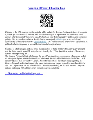 Weapon Of War: Chlorine Gas
Chlorine is the 17th element on the periodic table, and at –34 degrees Celsius and above it becomes
a yellow gas that is fatal to humans. The use of chlorine gas as a poison on the battlefield came
quickly after the start of World War One. It's has been heavily influenced by politics, and sometime
politics fails to limit harmful uses. To this day weapons grade chlorine gas is stockpiled and
occasionally used despite multiple United Nations (UN) restrictions and international agreements. A
political solution is needed to keep chlorine for only beneficial uses.
Chlorine is a halogen gas, and one of its characteristics is that it bonds with nearly every element,
and for that reason it was difficult to discover initially. In 1774 a Swedish scientist ... Show more
content on Helpwriting.net ...
The Geneva Protocol effectively banned the use of "asphyxiating, poisonous or other gases, and of
all analogous liquids, materials or devices." (Protocol for the Prohibition of the Use in War, 1925,
January 1)Since then several UN General Assembly resolutions have been made regarding the
Geneva Protocol, and today it casts a far larger net over what cannot be used in armed conflict. In
1997 the Organisation for the Prohibition of Chemical Weapons (OPCW) was formed. Today 187
nations making up 98% of the world's population are a part of the
... Get more on HelpWriting.net ...
 
