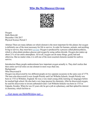 Why Do We Discover Oxygen
Oxygen
Halle Bratvold
December 15th 2017
Physical Science Period 3
Abstract There are many debates on which element is the most important for this planet, but oxygen
is definitely one of the most necessary for life to survive. In order for humans, animals, and anything
living to survive, they must have oxygen. Oxygen is produced by a process called photosynthesis,
which is when plants produce glucose and oxygen by using carbon dioxide. Oxygen also makes up
about 21% of our entire atmosphere. All in all, oxygen can do many things, good, bad and
otherwise. But no matter what, it is still one of the most essential elements needed for earth to
survive.
Introduction Many people underestimate how important oxygen actually is. They don't realize that
their entire survival relies on one element in more ways than one.
Background
Who Discovered It
Oxygen was discovered by two different people on two separate occasions in the same year of 1774.
The men who discovered it were Joseph Priestly and Carl Wilhelm Scheele. Joseph Priestly was
born in 1733 in Wiltshire, England. He was a very smart young child, learning six languages before
he reached high school. He also had a very large passion for chemistry. After he discovered oxygen,
he used his discoveries to invent carbonated water. Carl Wilhelm Scheele was born in 1733 in
Uppsala, Sweden. When he was 22 years old, he got a job at a pharmacy, and that spiked his interest
in chemistry, which led him to
... Get more on HelpWriting.net ...
 