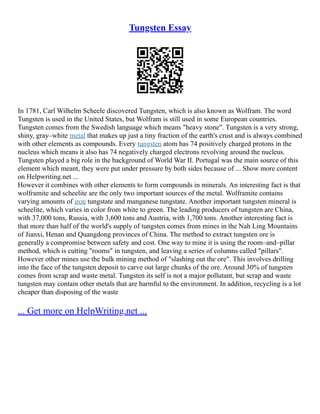 Tungsten Essay
In 1781, Carl Wilhelm Scheele discovered Tungsten, which is also known as Wolfram. The word
Tungsten is used in the United States, but Wolfram is still used in some European countries.
Tungsten comes from the Swedish language which means "heavy stone". Tungsten is a very strong,
shiny, gray–white metal that makes up just a tiny fraction of the earth's crust and is always combined
with other elements as compounds. Every tungsten atom has 74 positively charged protons in the
nucleus which means it also has 74 negatively charged electrons revolving around the nucleus.
Tungsten played a big role in the background of World War II. Portugal was the main source of this
element which meant, they were put under pressure by both sides because of ... Show more content
on Helpwriting.net ...
However it combines with other elements to form compounds in minerals. An interesting fact is that
wolframite and scheelite are the only two important sources of the metal. Wolframite contains
varying amounts of iron tungstate and manganese tungstate. Another important tungsten mineral is
scheelite, which varies in color from white to green. The leading producers of tungsten are China,
with 37,000 tons, Russia, with 3,600 tons and Austria, with 1,700 tons. Another interesting fact is
that more than half of the world's supply of tungsten comes from mines in the Nah Ling Mountains
of Jianxi, Henan and Quangdong provinces of China. The method to extract tungsten ore is
generally a compromise between safety and cost. One way to mine it is using the room–and–pillar
method, which is cutting "rooms" in tungsten, and leaving a series of columns called "pillars".
However other mines use the bulk mining method of "slashing out the ore". This involves drilling
into the face of the tungsten deposit to carve out large chunks of the ore. Around 30% of tungsten
comes from scrap and waste metal. Tungsten its self is not a major pollutant, but scrap and waste
tungsten may contain other metals that are harmful to the environment. In addition, recycling is a lot
cheaper than disposing of the waste
... Get more on HelpWriting.net ...
 