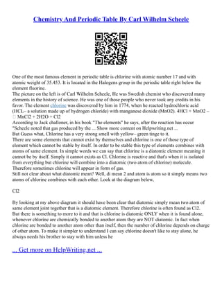 Chemistry And Periodic Table By Carl Wilhelm Scheele
One of the most famous element in periodic table is chlorine with atomic number 17 and with
atomic weight of 35.453. It is located in the Halogens group in the periodic table right below the
element fluorine.
The picture on the left is of Carl Wilhelm Scheele, He was Swedish chemist who discovered many
elements in the history of science. He was one of those people who never took any credits in his
favor. The element chlorine was discovered by him in 1774, when he reacted hydrochloric acid
(HCL– a solution made up of hydrogen chloride) with manganese dioxide (MnO2). 4HCl + MnO2 –
 MnCl2 + 2H2O + Cl2
According to Jack challoner, in his book "The elements" he says, after the reaction has occur
"Scheele noted that gas produced by the ... Show more content on Helpwriting.net ...
But Guess what, Chlorine has a very strong smell with yellow– green tinge to it.
There are some elements that cannot exist by themselves and chlorine is one of those type of
element which cannot be stable by itself. In order to be stable this type of elements combines with
atoms of same element. In simple words we can say that chlorine is a diatomic element meaning it
cannot be by itself. Simply it cannot exists as Cl. Chlorine is reactive and that's when it is isolated
from everything but chlorine will combine into a diatomic (two atom of chlorine) molecule.
Therefore sometimes chlorine will appear in form of gas.
Still not clear about what diatomic mean? Well, di mean 2 and atom is atom so it simply means two
atoms of chlorine combines with each other. Look at the diagram below,
Cl2
By looking at my above diagram it should have been clear that diatomic simply mean two atom of
same element joint together that is a diatomic element. Therefore chlorine is often found as Cl2.
But there is something to more to it and that is chlorine is diatomic ONLY when it is found alone,
whenever chlorine are chemically bonded to another atom they are NOT diatomic. In fact when
chlorine are bonded to another atom other than itself, then the number of chlorine depends on charge
of other atom. To make it simpler to understand I can say chlorine doesn't like to stay alone, he
always needs his brother to stay with him unless he
... Get more on HelpWriting.net ...
 