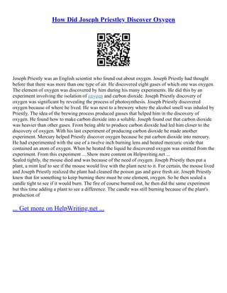 How Did Joseph Priestley Discover Oxygen
Joseph Priestly was an English scientist who found out about oxygen. Joseph Priestly had thought
before that there was more than one type of air. He discovered eight gases of which one was oxygen.
The element of oxygen was discovered by him during his many experiments. He did this by an
experiment involving the isolation of oxygen and carbon dioxide. Joseph Priestly discovery of
oxygen was significant by revealing the process of photosynthesis. Joseph Priestly discovered
oxygen because of where he lived. He was next to a brewery where the alcohol smell was inhaled by
Priestly. The idea of the brewing process produced gasses that helped him in the discovery of
oxygen. He found how to make carbon dioxide into a soluble. Joseph found out that carbon dioxide
was heavier than other gases. From being able to produce carbon dioxide had led him closer to the
discovery of oxygen. With his last experiment of producing carbon dioxide he made another
experiment. Mercury helped Priestly discover oxygen because he put carbon dioxide into mercury.
He had experimented with the use of a twelve inch burning lens and heated mercuric oxide that
contained an atom of oxygen. When he heated the liquid he discovered oxygen was emitted from the
experiment. From this experiment ... Show more content on Helpwriting.net ...
Sealed tightly, the mouse died and was because of the need of oxygen. Joseph Priestly then put a
plant, a mint leaf to see if the mouse would live with the plant next to it. For certain, the mouse lived
and Joseph Priestly realized the plant had cleaned the poison gas and gave fresh air. Joseph Priestly
knew that for something to keep burning there must be one element, oxygen. So he then sealed a
candle tight to see if it would burn. The fire of course burned out, he then did the same experiment
but this time adding a plant to see a difference. The candle was still burning because of the plant's
production of
... Get more on HelpWriting.net ...
 