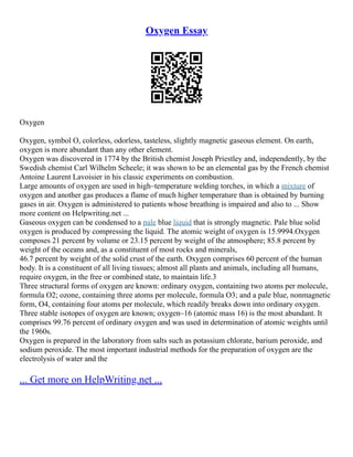 Oxygen Essay
Oxygen
Oxygen, symbol O, colorless, odorless, tasteless, slightly magnetic gaseous element. On earth,
oxygen is more abundant than any other element.
Oxygen was discovered in 1774 by the British chemist Joseph Priestley and, independently, by the
Swedish chemist Carl Wilhelm Scheele; it was shown to be an elemental gas by the French chemist
Antoine Laurent Lavoisier in his classic experiments on combustion.
Large amounts of oxygen are used in high–temperature welding torches, in which a mixture of
oxygen and another gas produces a flame of much higher temperature than is obtained by burning
gases in air. Oxygen is administered to patients whose breathing is impaired and also to ... Show
more content on Helpwriting.net ...
Gaseous oxygen can be condensed to a pale blue liquid that is strongly magnetic. Pale blue solid
oxygen is produced by compressing the liquid. The atomic weight of oxygen is 15.9994.Oxygen
composes 21 percent by volume or 23.15 percent by weight of the atmosphere; 85.8 percent by
weight of the oceans and, as a constituent of most rocks and minerals,
46.7 percent by weight of the solid crust of the earth. Oxygen comprises 60 percent of the human
body. It is a constituent of all living tissues; almost all plants and animals, including all humans,
require oxygen, in the free or combined state, to maintain life.3
Three structural forms of oxygen are known: ordinary oxygen, containing two atoms per molecule,
formula O2; ozone, containing three atoms per molecule, formula O3; and a pale blue, nonmagnetic
form, O4, containing four atoms per molecule, which readily breaks down into ordinary oxygen.
Three stable isotopes of oxygen are known; oxygen–16 (atomic mass 16) is the most abundant. It
comprises 99.76 percent of ordinary oxygen and was used in determination of atomic weights until
the 1960s.
Oxygen is prepared in the laboratory from salts such as potassium chlorate, barium peroxide, and
sodium peroxide. The most important industrial methods for the preparation of oxygen are the
electrolysis of water and the
... Get more on HelpWriting.net ...
 